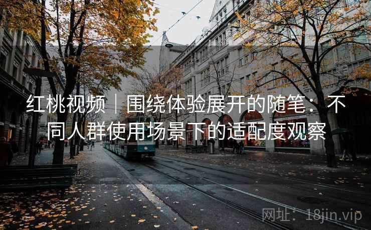 红桃视频|围绕体验展开的随笔:不同人群使用场景下的适配度观察 红桃视频|围绕体验展开的随笔:不同人群使用场景下的适配度观察