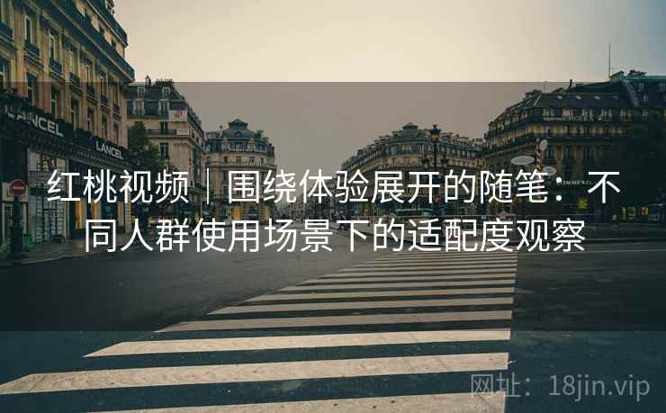 红桃视频|围绕体验展开的随笔:不同人群使用场景下的适配度观察 红桃视频|围绕体验展开的随笔:不同人群使用场景下的适配度观察
