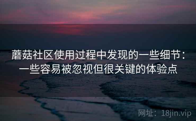 蘑菇社区使用过程中发现的一些细节:一些容易被忽视但很关键的体验点 蘑菇社区使用过程中发现的一些细节:一些容易被忽视但很关键的体验点