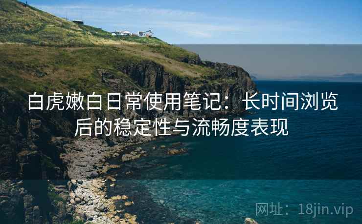 白虎嫩白日常使用笔记:长时间浏览后的稳定性与流畅度表现 白虎嫩白日常使用笔记:长时间浏览后的稳定性与流畅度表现