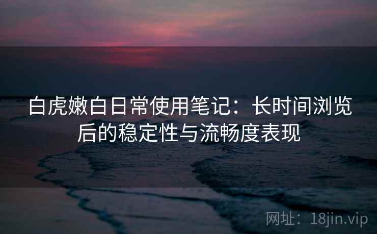 白虎嫩白日常使用笔记:长时间浏览后的稳定性与流畅度表现 白虎嫩白日常使用笔记:长时间浏览后的稳定性与流畅度表现